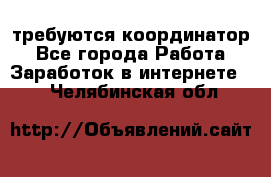 требуются координатор - Все города Работа » Заработок в интернете   . Челябинская обл.